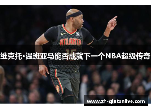 维克托·温班亚马能否成就下一个NBA超级传奇